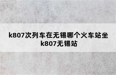 k807次列车在无锡哪个火车站坐 k807无锡站